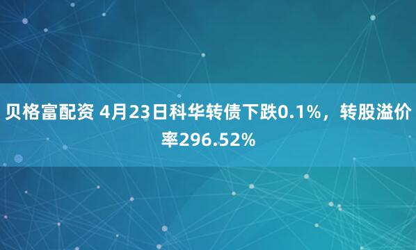 贝格富配资 4月23日科华转债下跌0.1%，转股溢价率296.52%