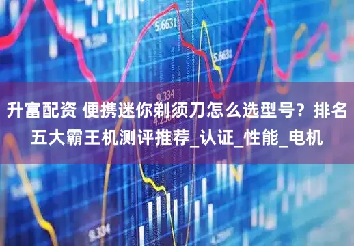 升富配资 便携迷你剃须刀怎么选型号？排名五大霸王机测评推荐_认证_性能_电机