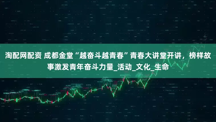 淘配网配资 成都金堂“越奋斗越青春”青春大讲堂开讲，榜样故事激发青年奋斗力量_活动_文化_生命