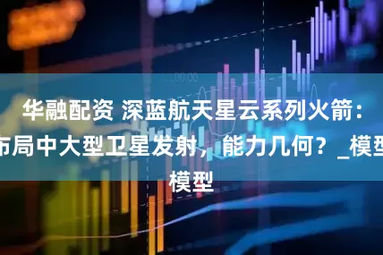 华融配资 深蓝航天星云系列火箭：布局中大型卫星发射，能力几何？_模型