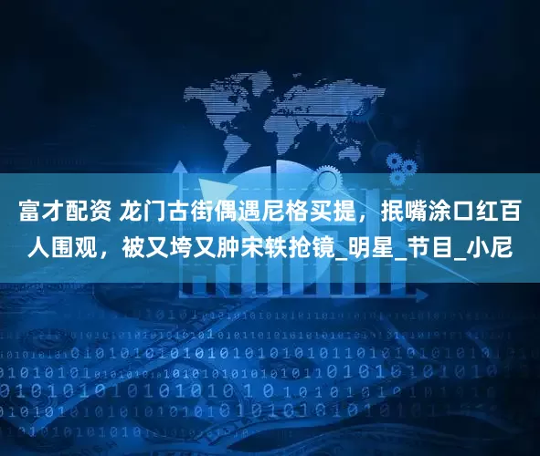 富才配资 龙门古街偶遇尼格买提，抿嘴涂口红百人围观，被又垮又肿宋轶抢镜_明星_节目_小尼