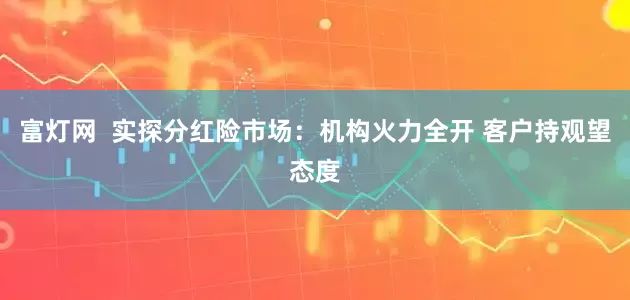 富灯网  实探分红险市场：机构火力全开 客户持观望态度