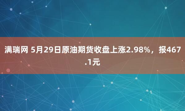 满瑞网 5月29日原油期货收盘上涨2.98%，报467.1元