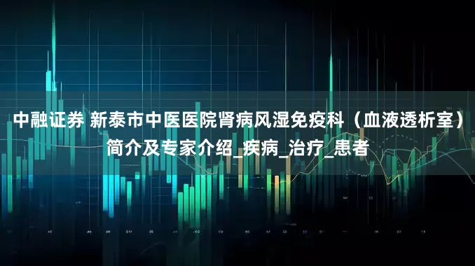 中融证券 新泰市中医医院肾病风湿免疫科（血液透析室）简介及专家介绍_疾病_治疗_患者