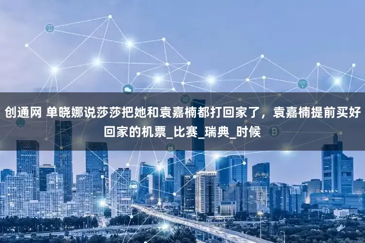 创通网 单晓娜说莎莎把她和袁嘉楠都打回家了，袁嘉楠提前买好回家的机票_比赛_瑞典_时候