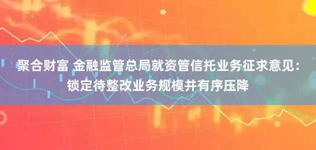 聚合财富 金融监管总局就资管信托业务征求意见：锁定待整改业务规模并有序压降