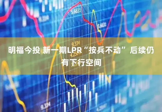 明福今投 新一期LPR“按兵不动” 后续仍有下行空间