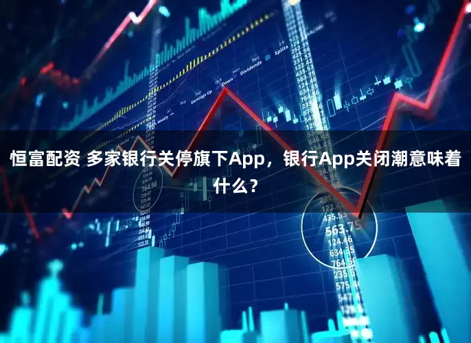 恒富配资 多家银行关停旗下App，银行App关闭潮意味着什么？
