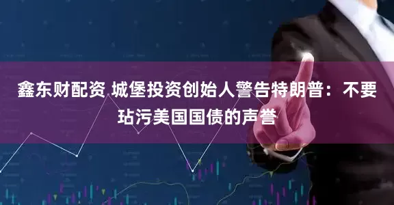 鑫东财配资 城堡投资创始人警告特朗普：不要玷污美国国债的声誉