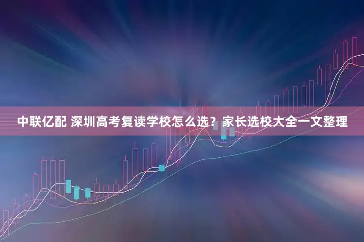 中联亿配 深圳高考复读学校怎么选？家长选校大全一文整理